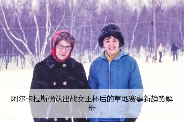 阿尔卡拉斯确认出战女王杯后的草地赛事新趋势解析 - xingkong