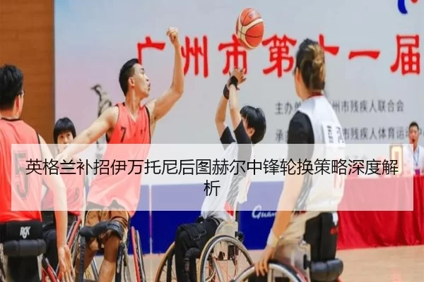 英格兰补招伊万托尼后图赫尔中锋轮换策略深度解析